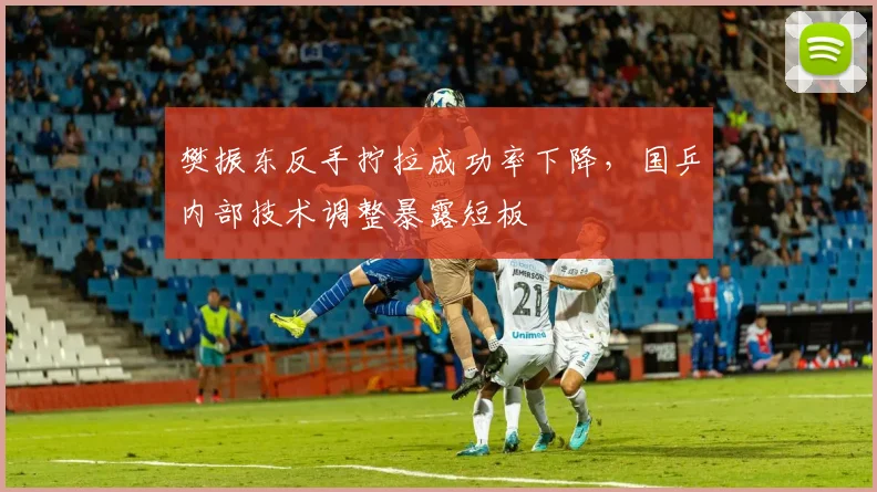 樊振东反手拧拉成功率下降，国乒内部技术调整暴露短板
