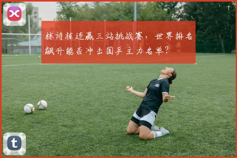 林诗栋连赢三站挑战赛，世界排名飙升能否冲击国乒主力名单？