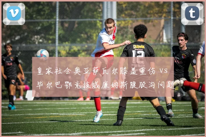 皇家社会奥亚萨瓦尔膝盖重伤 vs 毕尔巴鄂竞技威廉姆斯腹股沟问题，巴斯克双雄核心伤停谁更影响欧战？