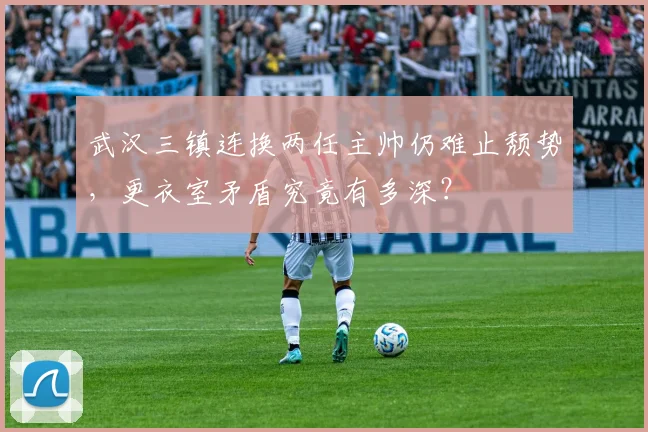 武汉三镇连换两任主帅仍难止颓势，更衣室矛盾究竟有多深？