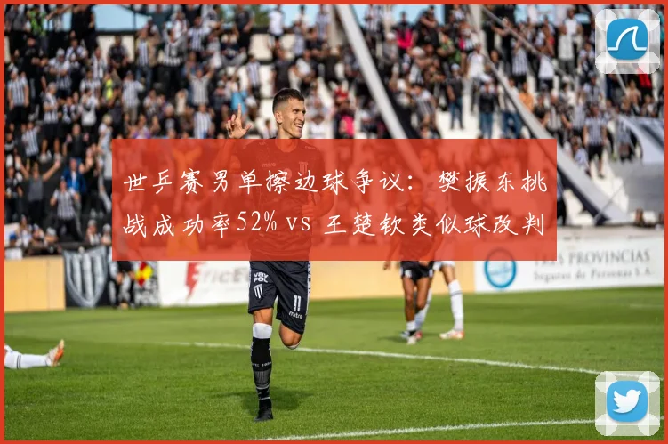 世乒赛男单擦边球争议：樊振东挑战成功率52% vs 王楚钦类似球改判率仅12%