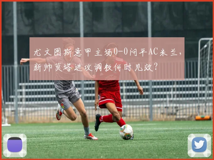 尤文图斯意甲主场0-0闷平AC米兰，新帅莫塔进攻调教何时见效？