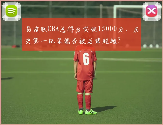 易建联CBA总得分突破15000分，历史第一纪录能否被后辈超越？