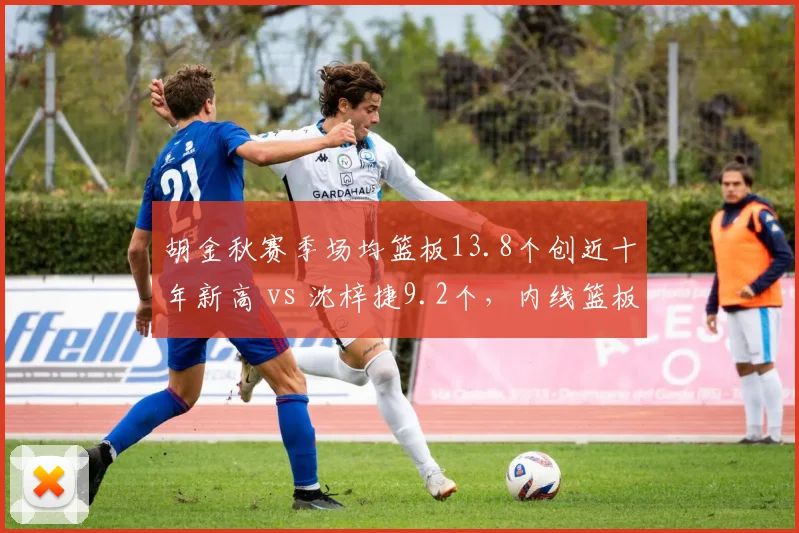 胡金秋赛季场均篮板13.8个创近十年新高 vs 沈梓捷9.2个，内线篮板统治力对比