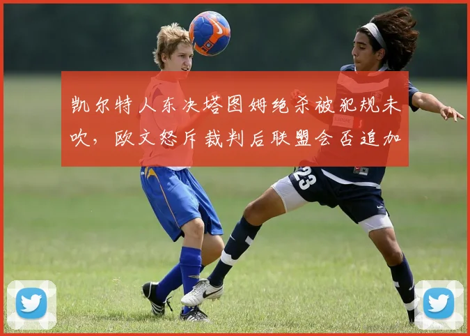 凯尔特人东决塔图姆绝杀被犯规未吹，欧文怒斥裁判后联盟会否追加报告？
